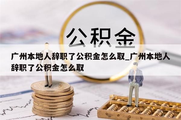 广州本地人辞职了公积金怎么取_广州本地人辞职了公积金怎么取